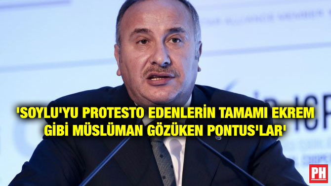 ‘SOYLU’YU PROTESTO EDENLERİN TAMAMI EKREM GİBİ MÜSLÜMAN GÖZÜKEN PONTUS’LAR’