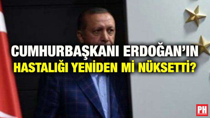 CUMHURBAŞKANI ERDOĞAN’IN HASTALIĞI YENİDEN Mİ NÜKSETTİ?