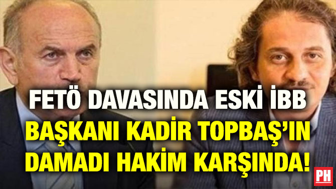 FETÖ DAVASINDA ESKİ İBB BAŞKANI KADİR TOPBAŞ’IN DAMADI HAKİM KARŞINDA!