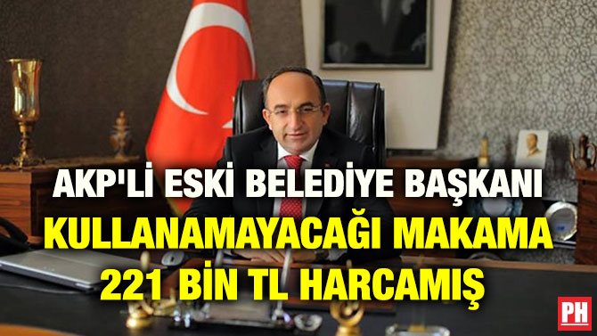 AKP’Lİ ESKİ BELEDİYE BAŞKANI KULLANAMAYACAĞI MAKAMA 221 BİN TL HARCAMIŞ