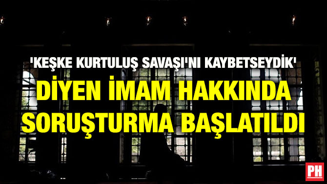 ‘KEŞKE KURTULUŞ SAVAŞI’NI KAYBETSEYDİK’ DİYEN İMAM HAKKINDA SORUŞTURMA BAŞLATILDI