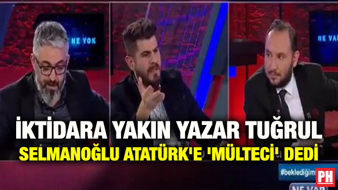 İKTİDARA YAKIN YAZAR TUĞRUL SELMANOĞLU ATATÜRK’E ‘MÜLTECİ’ DEDİ
