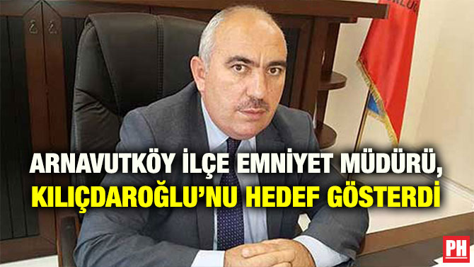 ARNAVUTKÖY İLÇE EMNİYET MÜDÜRÜ, KILIÇDAROĞLU’NU HEDEF GÖSTERDİ