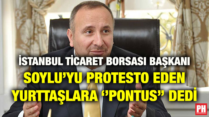 İSTANBUL TİCARET BORSASI BAŞKANI SOYLU’YU PROTESTO EDEN YURTTAŞLARA ‘’PONTUS’’ DEDİ