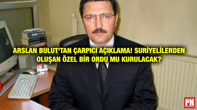 ARSLAN BULUT’TAN ÇARPICI AÇIKLAMA! SURİYELİLERDEN OLUŞAN ÖZEL BİR ORDU MU KURULACAK?