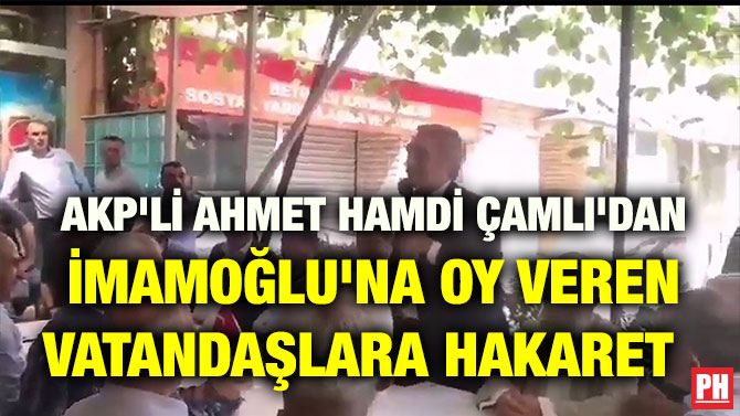 AKP’Lİ AHMET HAMDİ ÇAMLI’DAN İMAMOĞLU’NA OY VEREN VATANDAŞLARA HAKARET