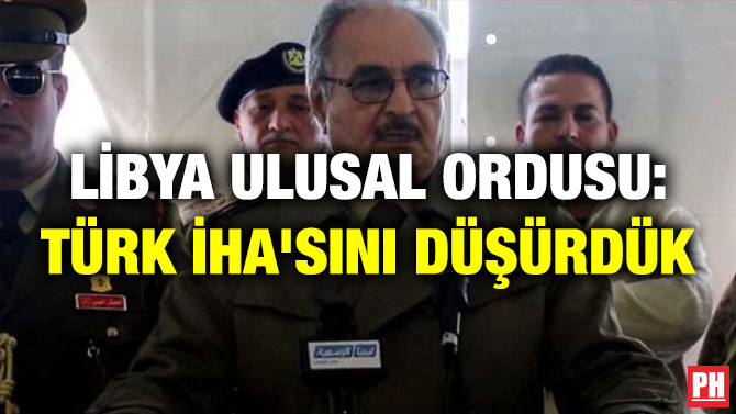 LİBYA ULUSAL ORDUSU: TÜRK İHA’SINI DÜŞÜRDÜK