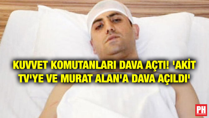 KUVVET KOMUTANLARI DAVA AÇTI! ‘AKİT TV’YE VE MURAT ALAN’A DAVA AÇILDI’
