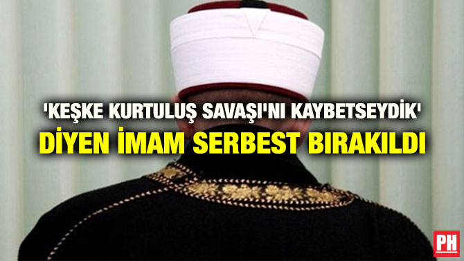 ‘KEŞKE KURTULUŞ SAVAŞI’NI KAYBETSEYDİK’ DİYEN İMAM SERBEST BIRAKILDI