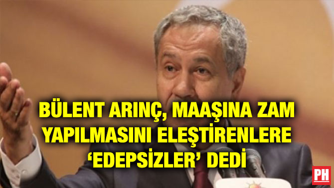 BÜLENT ARINÇ, MAAŞINA ZAM YAPILMASINI ELEŞTİRENLERE ‘EDEPSİZLER’ DEDİ