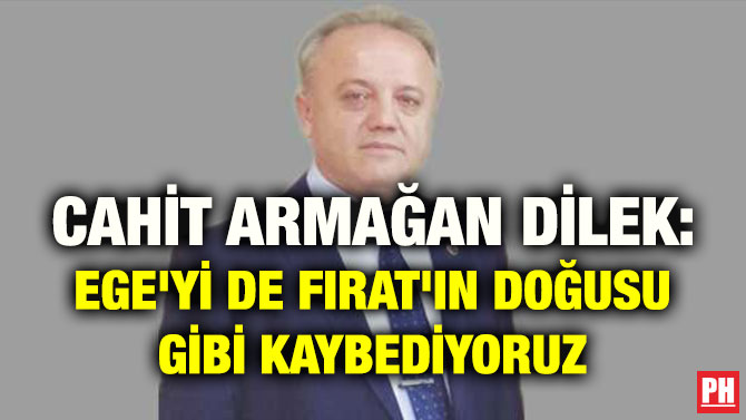 CAHİT ARMAĞAN DİLEK: EGE’Yİ DE FIRAT’IN DOĞUSU GİBİ KAYBEDİYORUZ