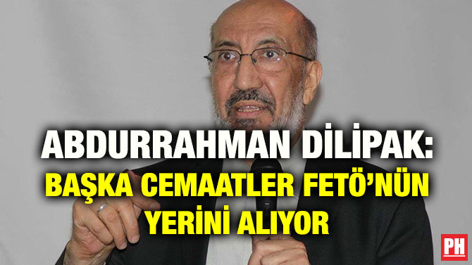 ABDURRAHMAN DİLİPAK: BAŞKA CEMAATLER FETÖ’NÜN YERİNİ ALIYOR