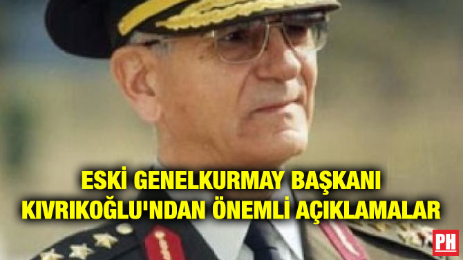 ESKİ GENELKURMAY BAŞKANI KIVRIKOĞLU’NDAN ÖNEMLİ AÇIKLAMALAR
