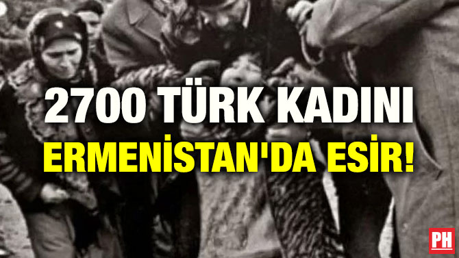 2700 TÜRK KADINI ERMENİSTAN’DA ESİR!
