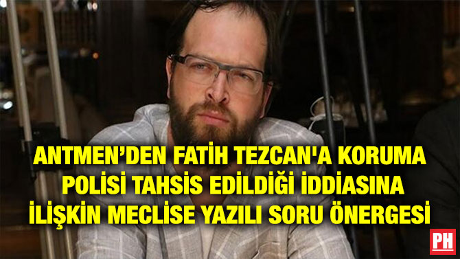 ANTMEN’DEN FATİH TEZCAN’A KORUMA POLİSİ TAHSİS EDİLDİĞİ İDDİASINA İLİŞKİN MECLİSE YAZILI SORU ÖNERGESİ
