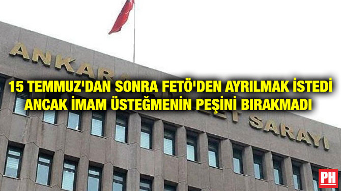 15 TEMMUZ’DAN SONRA FETÖ’DEN AYRILMAK İSTEDİ ANCAK İMAM ÜSTEĞMENİN PEŞİNİ BIRAKMADI