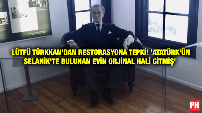 LÜTFÜ TÜRKKAN’DAN RESTORASYONA TEPKİ! ‘ATATÜRK’ÜN SELANİK’TE BULUNAN EVİN ORJİNAL HALİ GİTMİŞ’