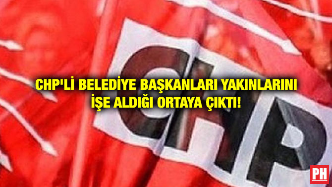 CHP’Lİ BELEDİYE BAŞKANLARI YAKINLARINI İŞE ALDIĞI ORTAYA ÇIKTI!