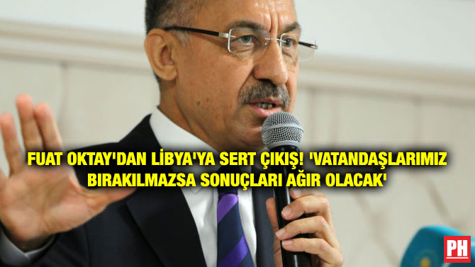 FUAT OKTAY’DAN LİBYA’YA SERT ÇIKIŞ! ‘VATANDAŞLARIMIZ BIRAKILMAZSA SONUÇLARI AĞIR OLACAK’
