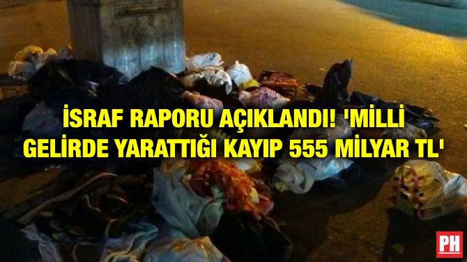 İSRAF RAPORU AÇIKLANDI! ‘MİLLİ GELİRDE YARATTIĞI KAYIP 555 MİLYAR TL’
