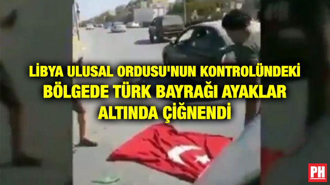 LİBYA ULUSAL ORDUSU’NUN KONTROLÜNDEKİ BÖLGEDE TÜRK BAYRAĞI AYAKLAR ALTINDA ÇİĞNENDİ