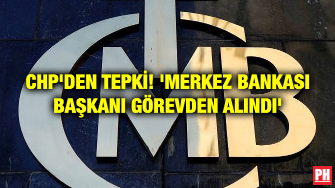 CHP’DEN TEPKİ! ‘MERKEZ BANKASI BAŞKANI GÖREVDEN ALINDI’