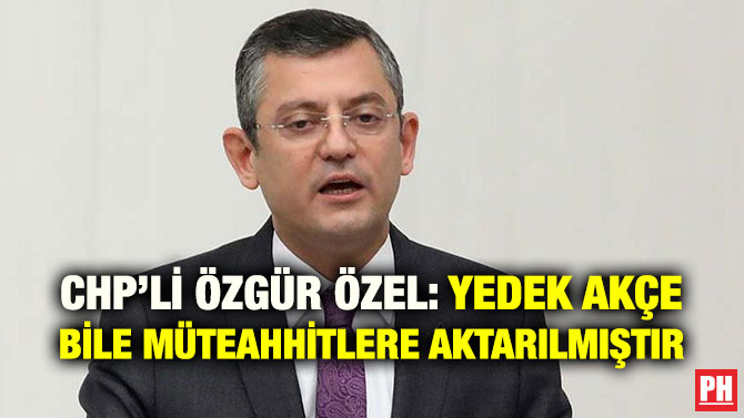 CHP’Lİ ÖZGÜR ÖZEL: YEDEK AKÇE BİLE MÜTEAHHİTLERE AKTARILMIŞTIR