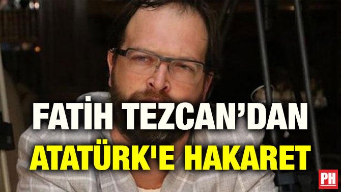 FATİH TEZCAN’DAN ATATÜRK’E HAKARET