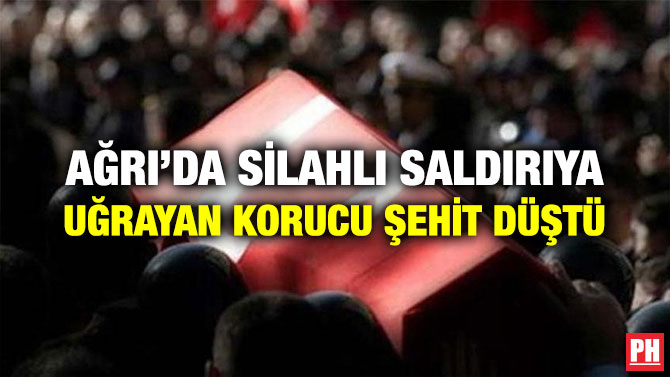 AĞRI’DA SİLAHLI SALDIRIYA UĞRAYAN KORUCU ŞEHİT DÜŞTÜ