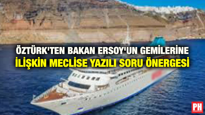 ÖZTÜRK’TEN BAKAN ERSOY’UN GEMİLERİNE İLİŞKİN MECLİSE YAZILI SORU ÖNERGESİ