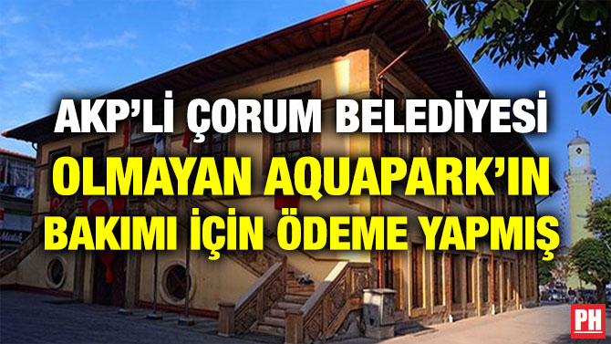 AKP’Lİ ÇORUM BELEDİYESİ OLMAYAN AQUAPARK’IN BAKIMI İÇİN ÖDEME YAPMIŞ