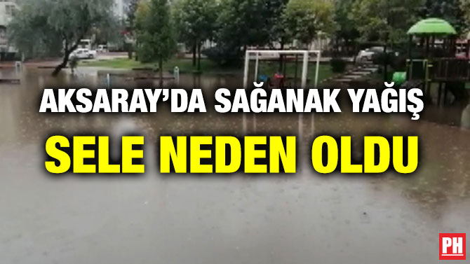 AKSARAY’DA SAĞANAK YAĞIŞ SELE NEDEN OLDU