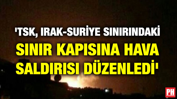 ‘TSK, IRAK-SURİYE SINIRINDAKİ SINIR KAPISINA HAVA SALDIRISI DÜZENLEDİ’
