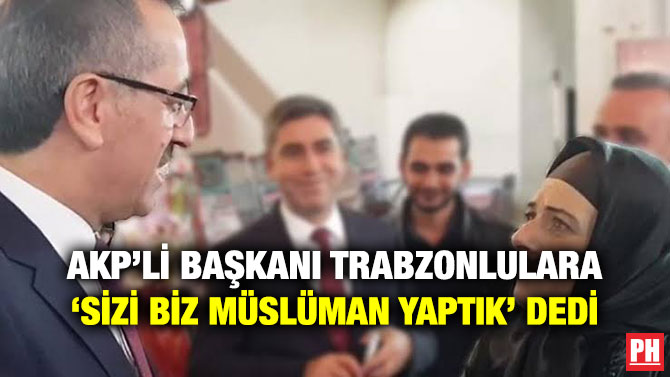 AKP’Lİ BAŞKANI TRABZONLULARA ‘SİZİ BİZ MÜSLÜMAN YAPTIK’ DEDİ
