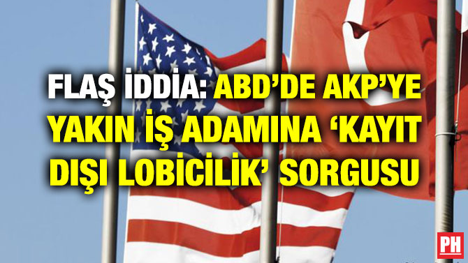 FLAŞ İDDİA: ABD’DE AKP’YE YAKIN İŞ ADAMINA ‘KAYIT DIŞI LOBİCİLİK’ SORGUSU