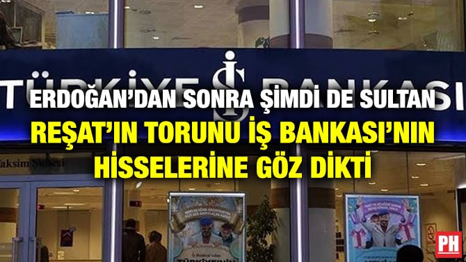 ERDOĞAN’DAN SONRA ŞİMDİ DE SULTAN REŞAT’IN TORUNU İŞ BANKASI’NIN HİSSELERİNE GÖZ DİKTİ