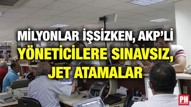 MİLYONLAR İŞSİZKEN, AKP’Lİ YÖNETİCİLERE SINAVSIZ, JET ATAMALAR