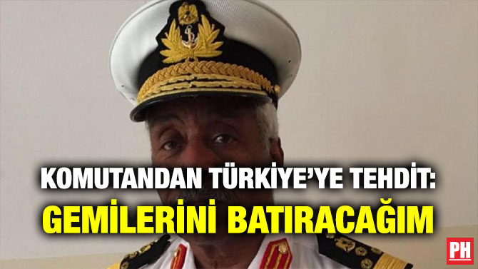 KOMUTANDAN TÜRKİYE’YE TEHDİT: GEMİLERİNİ BATIRACAĞIM