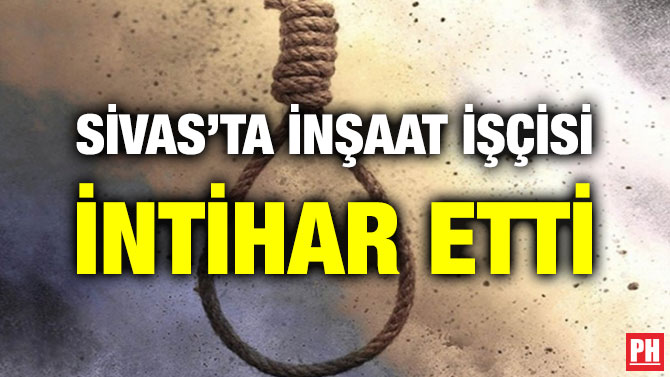 SİVAS’TA İNŞAAT İŞÇİSİ İNTİHAR ETTİ