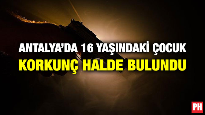 ANTALYA’DA 16 YAŞINDAKİ ÇOCUK KORKUNÇ HALDE BULUNDU