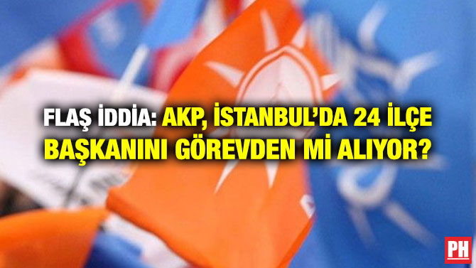 FLAŞ İDDİA: AKP, İSTANBUL’DA 24 İLÇE BAŞKANINI GÖREVDEN Mİ ALIYOR?
