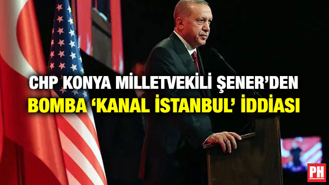 CHP KONYA MİLLETVEKİLİ ŞENER’DEN BOMBA ‘KANAL İSTANBUL’ İDDİASI