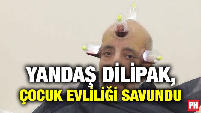 YANDAŞ DİLİPAK, ÇOCUK EVLİLİĞİ SAVUNDU