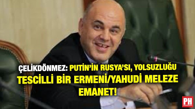 ÇELİKDÖNMEZ: PUTİN’İN RUSYA’SI, YOLSUZLUĞU TESCİLLİ BİR ERMENİ/YAHUDİ MELEZE EMANET!