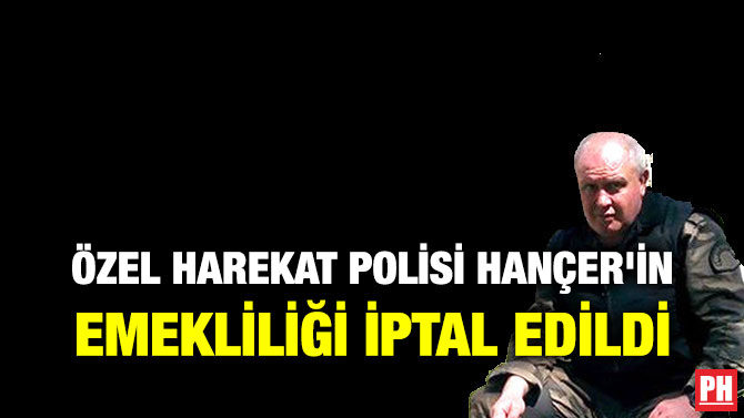 ÖZEL HAREKAT POLİSİ HANÇER’İN EMEKLİLİĞİ İPTAL EDİLDİ