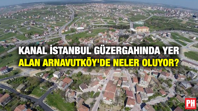 KANAL İSTANBUL GÜZERGAHINDA YER ALAN ARNAVUTKÖY’DE NELER OLUYOR?