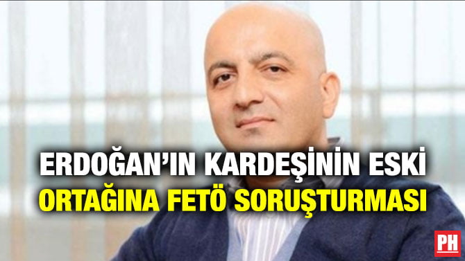 ERDOĞAN’IN KARDEŞİNİN ESKİ ORTAĞINA FETÖ SORUŞTURMASI