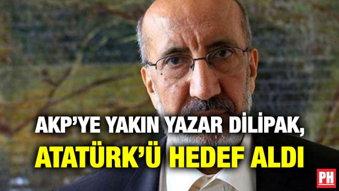 AKP’YE YAKIN YAZAR DİLİPAK, ATATÜRK’Ü HEDEF ALDI