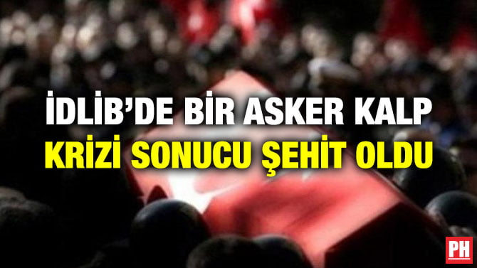 İDLİB’DE BİR ASKER KALP KRİZİ SONUCU ŞEHİT OLDU