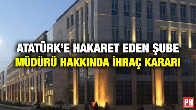ATATÜRK’E HAKARET EDEN ŞUBE MÜDÜRÜ HAKKINDA İHRAÇ KARARI